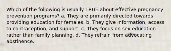 Which of the following is usually TRUE about effective pregnancy prevention programs? a. They are primarily directed towards providing education for females. b. They give information, access to contraception, and support. c. They focus on sex education rather than family planning. d. They refrain from advocating abstinence.