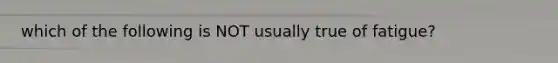 which of the following is NOT usually true of fatigue?