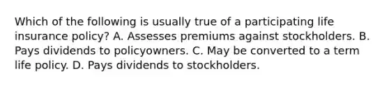 Which of the following is usually true of a participating life insurance policy? A. Assesses premiums against stockholders. B. Pays dividends to policyowners. C. May be converted to a term life policy. D. Pays dividends to stockholders.