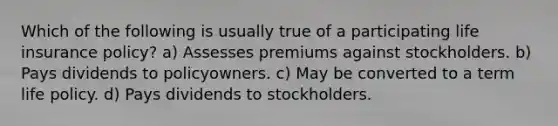 Which of the following is usually true of a participating life insurance policy? a) Assesses premiums against stockholders. b) Pays dividends to policyowners. c) May be converted to a term life policy. d) Pays dividends to stockholders.