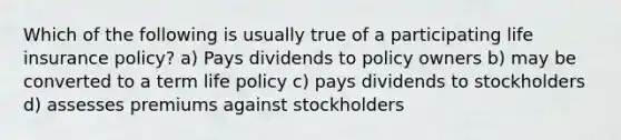 Which of the following is usually true of a participating life insurance policy? a) Pays dividends to policy owners b) may be converted to a term life policy c) pays dividends to stockholders d) assesses premiums against stockholders