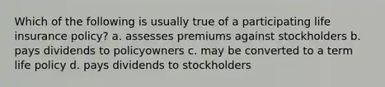 Which of the following is usually true of a participating life insurance policy? a. assesses premiums against stockholders b. pays dividends to policyowners c. may be converted to a term life policy d. pays dividends to stockholders