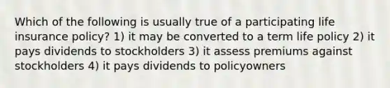 Which of the following is usually true of a participating life insurance policy? 1) it may be converted to a term life policy 2) it pays dividends to stockholders 3) it assess premiums against stockholders 4) it pays dividends to policyowners