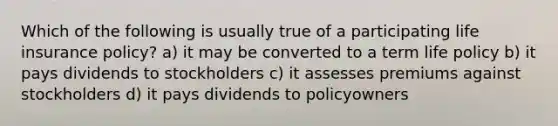 Which of the following is usually true of a participating life insurance policy? a) it may be converted to a term life policy b) it pays dividends to stockholders c) it assesses premiums against stockholders d) it pays dividends to policyowners