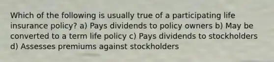 Which of the following is usually true of a participating life insurance policy? a) Pays dividends to policy owners b) May be converted to a term life policy c) Pays dividends to stockholders d) Assesses premiums against stockholders