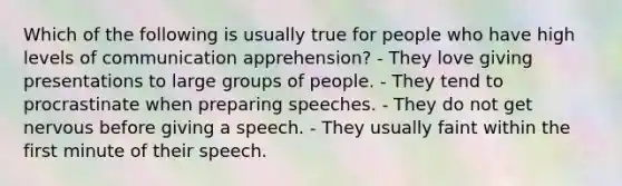 Which of the following is usually true for people who have high levels of communication apprehension? - They love giving presentations to large groups of people. - They tend to procrastinate when preparing speeches. - They do not get nervous before giving a speech. - They usually faint within the first minute of their speech.