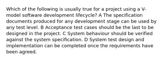 Which of the following is usually true for a project using a V-model software development lifecycle? A The specification documents produced for any development stage can be used by any test level. B Acceptance test cases should be the last to be designed in the project. C System behaviour should be verified against the system specification. D System test design and implementation can be completed once the requirements have been agreed.