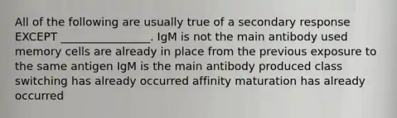 All of the following are usually true of a secondary response EXCEPT ________________. IgM is not the main antibody used memory cells are already in place from the previous exposure to the same antigen IgM is the main antibody produced class switching has already occurred affinity maturation has already occurred