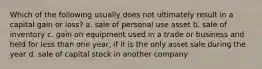 Which of the following usually does not ultimately result in a capital gain or loss? a. sale of personal use asset b. sale of inventory c. gain on equipment used in a trade or business and held for less than one year, if it is the only asset sale during the year d. sale of capital stock in another company