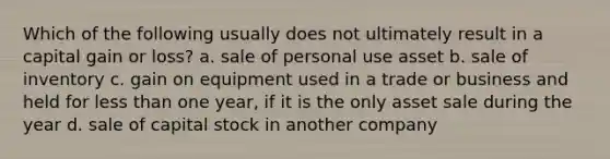 Which of the following usually does not ultimately result in a capital gain or loss? a. sale of personal use asset b. sale of inventory c. gain on equipment used in a trade or business and held for less than one year, if it is the only asset sale during the year d. sale of capital stock in another company