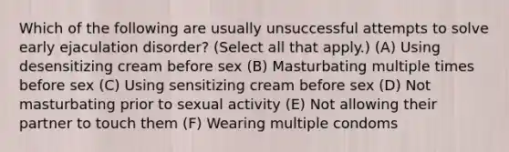 Which of the following are usually unsuccessful attempts to solve early ejaculation disorder? (Select all that apply.) (A) Using desensitizing cream before sex (B) Masturbating multiple times before sex (C) Using sensitizing cream before sex (D) Not masturbating prior to sexual activity (E) Not allowing their partner to touch them (F) Wearing multiple condoms