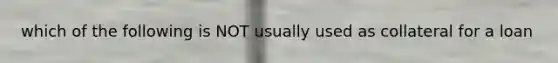 which of the following is NOT usually used as collateral for a loan