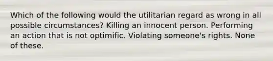 Which of the following would the utilitarian regard as wrong in all possible circumstances? Killing an innocent person. Performing an action that is not optimific. Violating someone's rights. None of these.