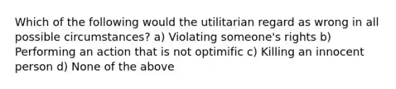 Which of the following would the utilitarian regard as wrong in all possible circumstances? a) Violating someone's rights b) Performing an action that is not optimific c) Killing an innocent person d) None of the above