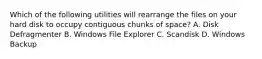 Which of the following utilities will rearrange the files on your hard disk to occupy contiguous chunks of space? A. Disk Defragmenter B. Windows File Explorer C. Scandisk D. Windows Backup