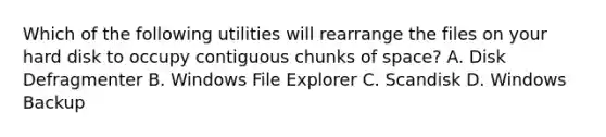 Which of the following utilities will rearrange the files on your hard disk to occupy contiguous chunks of space? A. Disk Defragmenter B. Windows File Explorer C. Scandisk D. Windows Backup