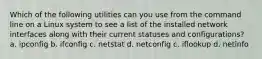 Which of the following utilities can you use from the command line on a Linux system to see a list of the installed network interfaces along with their current statuses and configurations? a. ipconfig b. ifconfig c. netstat d. netconfig c. iflookup d. netinfo