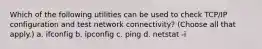 Which of the following utilities can be used to check TCP/IP configuration and test network connectivity? (Choose all that apply.) a. ifconfig b. ipconfig c. ping d. netstat -i