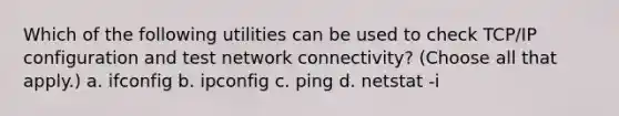 Which of the following utilities can be used to check TCP/IP configuration and test network connectivity? (Choose all that apply.) a. ifconfig b. ipconfig c. ping d. netstat -i