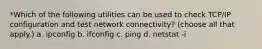 *Which of the following utilities can be used to check TCP/IP configuration and test network connectivity? (choose all that apply.) a. ipconfig b. ifconfig c. ping d. netstat -i