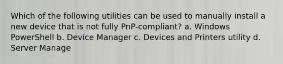 Which of the following utilities can be used to manually install a new device that is not fully PnP-compliant? a. Windows PowerShell b. Device Manager c. Devices and Printers utility d. Server Manage