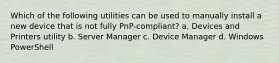 Which of the following utilities can be used to manually install a new device that is not fully PnP-compliant? a. Devices and Printers utility b. Server Manager c. Device Manager d. Windows PowerShell