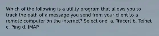 Which of the following is a utility program that allows you to track the path of a message you send from your client to a remote computer on the Internet? Select one: a. Tracert b. Telnet c. Ping d. IMAP