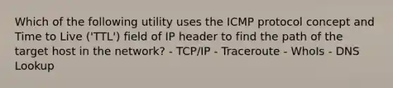 Which of the following utility uses the ICMP protocol concept and Time to Live ('TTL') field of IP header to find the path of the target host in the network? - TCP/IP - Traceroute - WhoIs - DNS Lookup