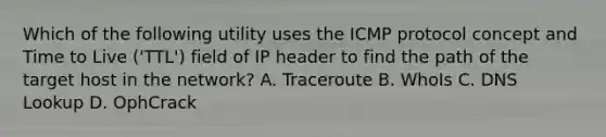 Which of the following utility uses the ICMP protocol concept and Time to Live ('TTL') field of IP header to find the path of the target host in the network? A. Traceroute B. WhoIs C. DNS Lookup D. OphCrack