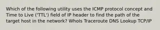 Which of the following utility uses the ICMP protocol concept and Time to Live ('TTL') field of IP header to find the path of the target host in the network? WhoIs Traceroute DNS Lookup TCP/IP