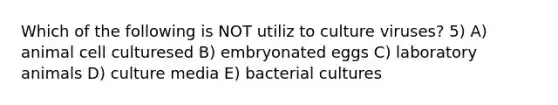 Which of the following is NOT utiliz to culture viruses? 5) A) animal cell culturesed B) embryonated eggs C) laboratory animals D) culture media E) bacterial cultures