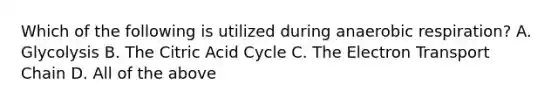 Which of the following is utilized during anaerobic respiration? A. Glycolysis B. The Citric Acid Cycle C. The Electron Transport Chain D. All of the above