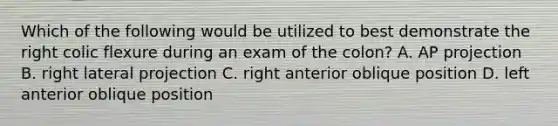 Which of the following would be utilized to best demonstrate the right colic flexure during an exam of the colon? A. AP projection B. right lateral projection C. right anterior oblique position D. left anterior oblique position