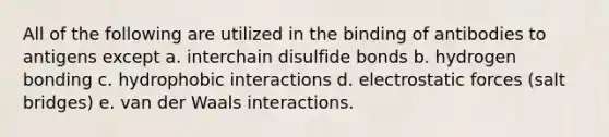 All of the following are utilized in the binding of antibodies to antigens except a. interchain disulfide bonds b. hydrogen bonding c. hydrophobic interactions d. electrostatic forces (salt bridges) e. van der Waals interactions.