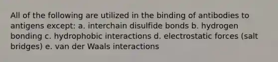 All of the following are utilized in the binding of antibodies to antigens except: a. interchain disulfide bonds b. hydrogen bonding c. hydrophobic interactions d. electrostatic forces (salt bridges) e. van der Waals interactions