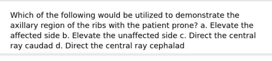 Which of the following would be utilized to demonstrate the axillary region of the ribs with the patient prone? a. Elevate the affected side b. Elevate the unaffected side c. Direct the central ray caudad d. Direct the central ray cephalad