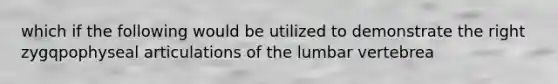 which if the following would be utilized to demonstrate the right zygqpophyseal articulations of the lumbar vertebrea