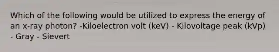 Which of the following would be utilized to express the energy of an x-ray photon? -Kiloelectron volt (keV) - Kilovoltage peak (kVp) - Gray - Sievert