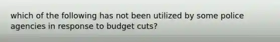 which of the following has not been utilized by some police agencies in response to budget cuts?