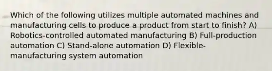 Which of the following utilizes multiple automated machines and manufacturing cells to produce a product from start to finish? A) Robotics-controlled automated manufacturing B) Full-production automation C) Stand-alone automation D) Flexible-manufacturing system automation