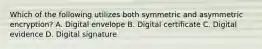 Which of the following utilizes both symmetric and asymmetric encryption? A. Digital envelope B. Digital certificate C. Digital evidence D. Digital signature