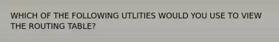 WHICH OF THE FOLLOWING UTLITIES WOULD YOU USE TO VIEW THE ROUTING TABLE?