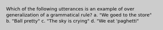 Which of the following utterances is an example of over generalization of a grammatical rule? a. "We goed to the store" b. "Ball pretty" c. "The sky is crying" d. "We eat 'paghetti"