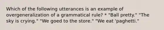 Which of the following utterances is an example of overgeneralization of a grammatical rule? * "Ball pretty." "The sky is crying." "We goed to the store." "We eat 'paghetti."