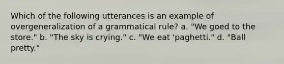 Which of the following utterances is an example of overgeneralization of a grammatical rule? a. "We goed to the store." b. "The sky is crying." c. "We eat 'paghetti." d. "Ball pretty."