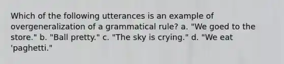 Which of the following utterances is an example of overgeneralization of a grammatical rule? a. "We goed to the store." b. "Ball pretty." c. "The sky is crying." d. "We eat 'paghetti."