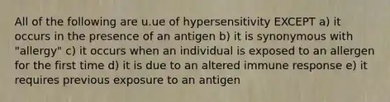 All of the following are u.ue of hypersensitivity EXCEPT a) it occurs in the presence of an antigen b) it is synonymous with "allergy" c) it occurs when an individual is exposed to an allergen for the first time d) it is due to an altered immune response e) it requires previous exposure to an antigen