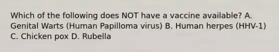 Which of the following does NOT have a vaccine available? A. Genital Warts (Human Papilloma virus) B. Human herpes (HHV-1) C. Chicken pox D. Rubella