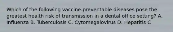 Which of the following vaccine-preventable diseases pose the greatest health risk of transmission in a dental office setting? A. Influenza B. Tuberculosis C. Cytomegalovirus D. Hepatitis C