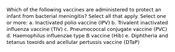 Which of the following vaccines are administered to protect an infant from bacterial meningitis? Select all that apply. Select one or more: a. Inactivated polio vaccine (IPV) b. Trivalent inactivated influenza vaccine (TIV) c. Pneumococcal conjugate vaccine (PVC) d. Haemophilus influenzae type B vaccine (Hib) e. Diphtheria and tetanus toxoids and acellular pertussis vaccine (DTaP)